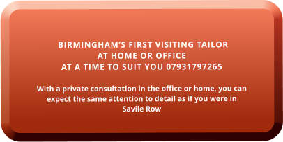 BIRMINGHAM’S FIRST VISITING TAILOR  AT HOME OR OFFICE  AT A TIME TO SUIT YOU 07931797265  With a private consultation in the office or home, you can expect the same attention to detail as if you were in  Savile Row